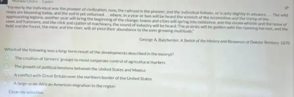 "Formerly the individual was the pioneer of civilization now, the railroad is the pioneer, and the individual follows, or is only slightly in advance
__ The wild roses are blooming today.and the sod is yet	__
where, in a year or two will be heard the screech of the locomotive and the tramp of the
approaching legions, another year will bring the beginning of the change; towns and cities will spring into existence and the steam whistle and the noise of
saws and hammers, and the click and clatter of machinery, the sound of industry will be heard The prairles will be golden with the ripening harvest, and the
field and the forest.the mine and the river, will all yield their abundance to the ever growing multitude."
George A. Batchelder, A Sketch of the History and Resources of Dakota Territory, 1870
Which of the following was a long-term result of the developments described in the excerpt?
The creation of farmers groups to resist corporate control of agricultural markets
The growth of political tensions between the United States and Mexico
A conflict with Great Britain over the northern border of the United States
A large-scale African American migration to the region
Clear my selection