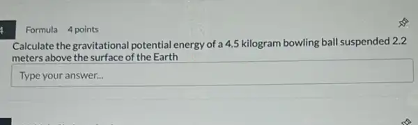 Formula 4 points
Calculate the gravitational potential energy of a 4.5 kilogram bowling ball suspended 2.2
meters above the surface of the Earth
square