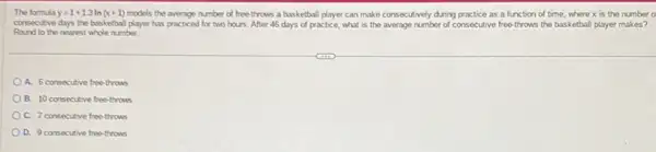 The formula y=1+1.3ln(x+1) models the average number of free-throws a basketball player can make consecutively during practice as a function of time, where x is the number o
consecutive days the basketbal player has practiced for two hours. After 46 days of practice, what is the average number of consecutive free-throws the basketball player makes?
Round to the nearest whole number.
A. 6 consecutive free-throws
B. 10 consecutive free-throus
C. 7 consecutive free-throws
D. 9 consecutive free-throws