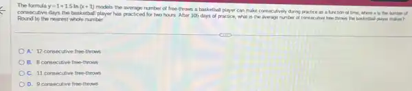 The formula y=1+1.5ln(x+1)
models the average number of free-throws a basketball player can make consecutively during practice as a function of time where x is the number of
consecutive days the basketball player has practiced for two hours. After 105 days of practice, what is the average number of consecutive free-throws the basketball player makes?
Round to the nearest whole number.
A. 12 consecutive free-throws
B. 8 consecutive free -throws
C. 11 consecutive free -throws
D. 9 consecutive free-throws