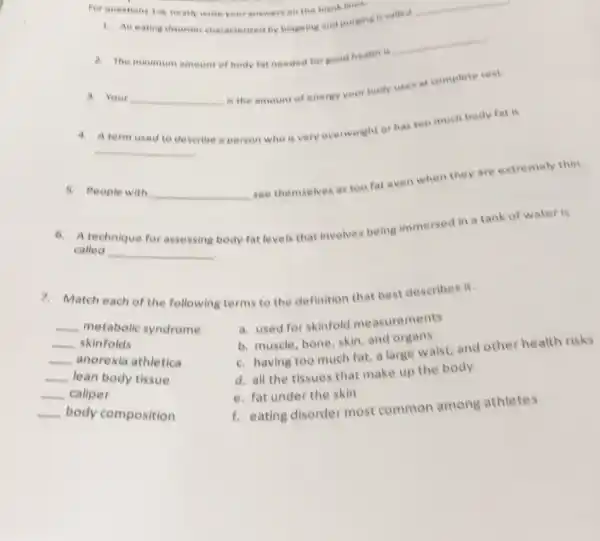 Forquestions
1.6
neatly write your answer en the blank lines
1. An eating disorder characteried by bingeing and purging is called __
a. The minimum amoun of body fat needed forgood health is __
3. Your
__ is the amount of eneray your body uses at complete rest
A term used
describe a person who is very overweight or has too much body fat is
__
5. People with
__ see themselves as too fat even when they are extremely thin.
A technique for
called
__
body fat levels that involves being immersed in a tank of water is
7. Match each of the following terms to the definition that best describes it.
__
metabolic syndrome
__ skinfolds
__ anorexia athletica
__ lean body tissue
__ caliper
__
body composition
a. used for skinfold measurements
b. muscle, bone, skin and organs
c. having too much fat.a large waist, and other health risks
d. all the tissues that make up the body
e. fat under the skin
f. eating disorder most common among athletes