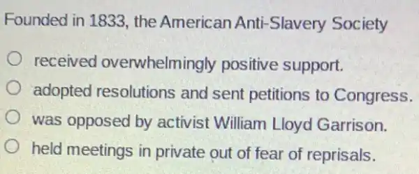 Founded in 1833.the American Anti -Slavery Society
received overwhelmingly positive support.
adopted resolutions and sent petitions to Congress.
was opposed by activist William Lloyd Garrison.
held meetings in private out of fear of reprisals.