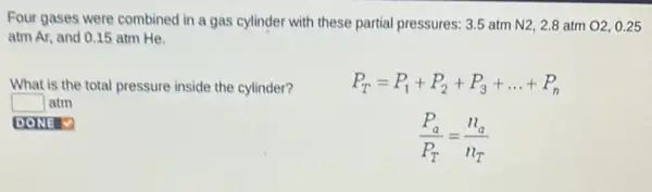 Four gases were combined in a gas cylinder with these partial pressures: 3.5 atm N2, 2.8 atm O2, 0.25
atm Ar, and 0.15 atm He.
What is the total pressure inside the cylinder?
P_(T)=P_(1)+P_(2)+P_(3)+ldots +P_(n)
(P_(a))/(P_(T))=(n_(a))/(n_(T))
square  Iatm
DONE V