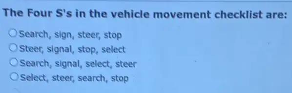 The Four S's in the vehicle movement checklist are:
Search, sign, steer stop
Steer, signal, stop, select
Search, signal, select steer
Select, steer, search, stop