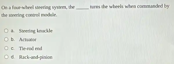 On a four-wheel steering system, the __ turns the wheels when commanded by
the steering control module.
a. Steering knuckle
b. Actuator
c. Tie-rod end
d. Rack-and-pinion