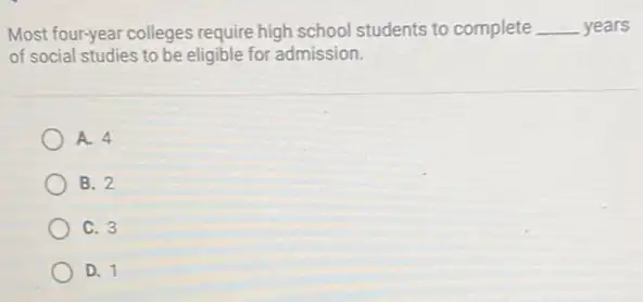 Most four-year colleges require high school students to complete __ years
of social studies to be eligible for admission.
A. 4
B. 2
C. 3
D. 1