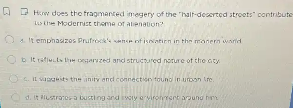 How does the fragmented imagery of the "half-deserted streets "contribute
to the Modernist theme of alienation?
a. It emphasizes Prufrock's sense of isolation in the modern world.
b. It reflects the organized and structured nature of the city.
c. It suggests the unity and connection found in urban life.
d. It illustrates a bustling and lively environment around him.