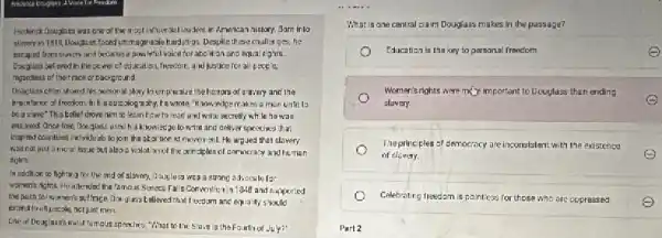 Frederick Douglars was are of the most influential leaders in American nistory. Jom inlo
slavery in 1918 Douglass taced unimaginable hardsh ps. Despite these challerges,he
excaped from siawory and became a powerful voice for abclition and equa rights.
Dougloss believed in the power of education. Treedom and justice for al people.
regardiess of their race or background.
Douglass often shared his porsonal story lacophesize thehamors of alwery and the
importance of freedom. Ir his outcolog a ahy. Fe wrote, "Know, ledge makes a mon unlit lo
bo aslowe"This belief drove him to learn how to read and write secretly while he was
ensiaved. Once tree, Donglas:used h's knowled ge to write and deliver species that
inspired countless individu als to join the abaltion ist movernt He argued that slavery
was nat just a moral lasue but also a vialation of the principles of denocracy and human
rights
In addition to fighting for the end of slavery, Gouglass was a strong advocale for
women's nights. Heallendes the famous Sence Falls Convention in 1948 and supported
the push for women's sulfrace Donglass believed that I recdom and equa ity should
extend to all pecple not just men.
One of Douglass's most lemous speeches, "What to the 5 lave is the Fourth of July?
__
What is one central Elaim Douglass makes in the passage?
Education is tha key to personal freedom
Women's rights were my pimportant to Douglass than ending
slavery.
The principles of de democrocy are c.inconsistent with the existence
of clovery
Celebrating freedom is paintiess for those who are oppressed