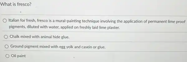 What is fresco?
Italian for fresh fresco is a mural-painting technique involving the application of permanent lime proof
pigments, diluted with water,applied on freshly laid lime plaster.
Chalk mixed with animal hide glue.
Ground pigment mixed with egg yolk and casein or glue.
Oil paint