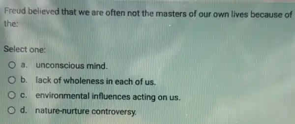 Freud believed that we are often not the masters of our own lives because of
the:
Select one:
a. unconscious mind.
b. lack of wholeness in each of us.
c. environmental influences acting on us.
d. nature-nurture controversy.