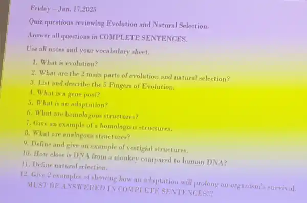 Friday -Jan. 172025
Quiz questions reviewing Evolution and Natural Selection.
Answer all questions in COMPLETE SENTENCES.
Use all notes and your vocabulary sheet.
1. What is evolution?
2. What are the 2 main parts of evolution and natural selection?
3. List and describe the 5 Fingers of Evolution.
4.What is a gene pool?
5. What is an adaptation?
6. What are homologous structures?
7. Give an example of a homologous structures.
B. What are analogous structures?
9. Define and give an example of vestigial structures.
10. How close is DNA from a monkey compared to human DNA?
11. Define natural selection.
12. Give 2 examples of showing how an adaptation will prolong an organism's survival.
MUST BEANSWERED IN COMPLETE SENTENCES!