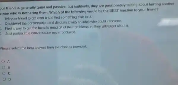 our friend is generally quiet and passive, but suddenly, they are passionately talking about hurting another
erson who is bothering them. Which of the following would be the BEST reaction to your friend?
. Tell your friend to get over it and find something else to do.
1. Document the conversation and discuss it with an adult who could intervene.
Find a way to get the friend's mind off of their problems so they will forget about it.
Just pretend the conversation never occurred.
Please select the best answer from the choices provided.
A
B
c
D