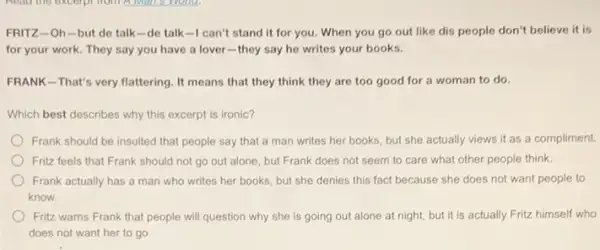 FRITZ-Oh-but de talk-de talk-I can't stand it for you.When you go out like dis people don't believe it is
for your work. They say you have a lover-they say he writes your books.
FRANK-That's very flattering It means that they think they are too good for a woman to do.
Which best describes why this excerpt is ironic?
Frank should be insulted that people say that a man writes her books, but she actually views it as a compliment.
Fritz feels that Frank should not go out alone, but Frank does not seem to care what other people think.
Frank actually has a man who writes her books, but she denies this fact because she does not want people to
know.
Fritz warns Frank that people will question why she is going out alone at night, but it is actually Fritz himself who
does not want her to go.