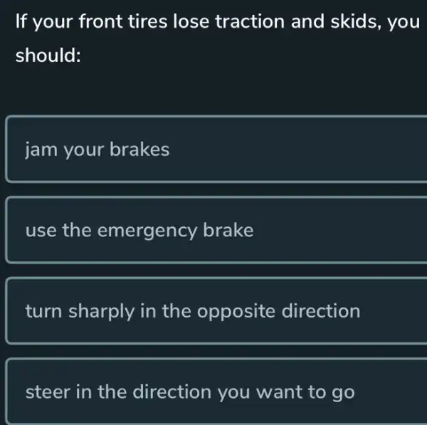 If your front tires lose traction and skids, you
should:
jam your brakes
use the emergency brake
turn sharply in the opposite direction
steer in the direction you want to go