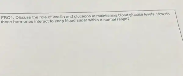 FRQ1. Discuss the role of insulin and glucagon in maintaining blood glucose levels. How do
these hormones interact to keep blood sugar within a normal range?