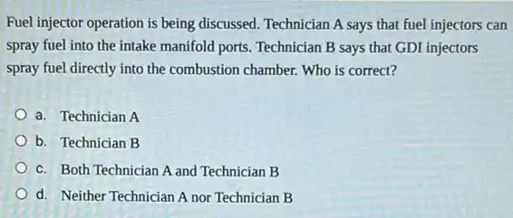 Fuel injector operation is being discussed. Technician A says that fuel injectors can
spray fuel into the intake manifold ports. Technician B says that GDI injectors
spray fuel directly into the combustion chamber. Who is correct?
a. Technician A
b. Technician B
c. Both Technician A and Technician B
d. Neither Technician A nor Technician B