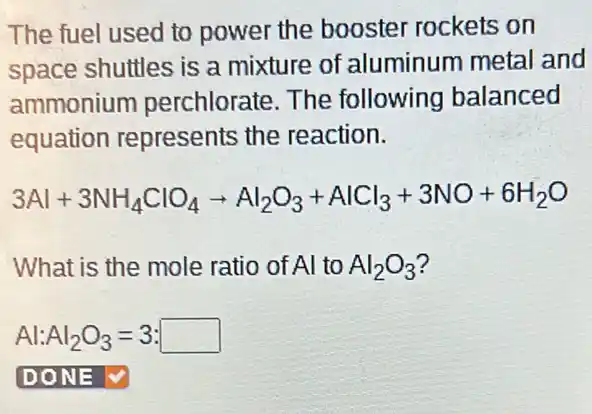 The fuel used to power the booster rockets on
space shuttles is a mixture of aluminum metal and
ammonium perchlorate. The following balanced
equation represents the reaction.
3Al+3NH_(4)ClO_(4)arrow Al_(2)O_(3)+AlCl_(3)+3NO+6H_(2)O
What is the mole ratio of Al to Al_(2)O_(3)
Al:Al_(2)O_(3)=3:square