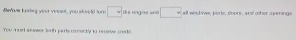 Before fueling your vessel you should turn square  the engine and square  y all windows, ports, doors and other openings.
You must answer both parts correctly to recolve credit