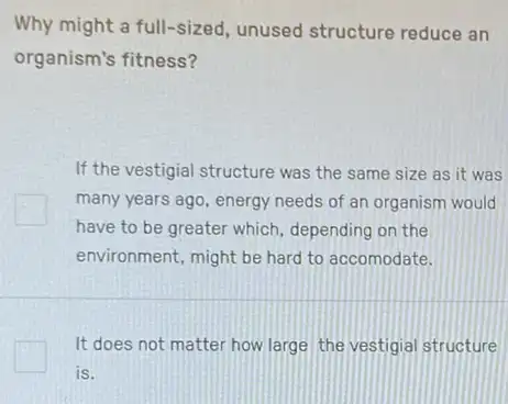 Why might a full-sized unused structure reduce an
organism's fitness?
If the vestigial structure was the same size as it was
many years ago, energy needs of an organism would
have to be greater which, depending on the
environment, might be hard to accomodate.
It does not matter how large the vestigial structure
is.