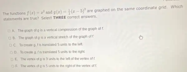 The functions f(x)=x^2 and g(x)=(1)/(2)(x-5)^2
are graphed on the same coordinate grid.Which
statements are true? Select THREE correct answers.
A. The graph of g is a vertical compression of the graph off.
B. The graph of is a vertical stretch of the graph off.
C. To create g f is translated 5 units to the left.
D. To create g f is translated 5 units to the right.
E. The vertex ofg is 3 units to the left of the vertex off.
F. The vertex ofg is 5 units to the right of the vertex of f.