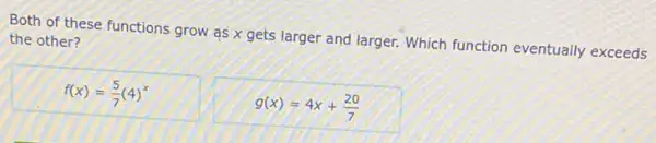 Both of these functions grow as x gets larger and larger. Which function eventually exceeds
the other?
f(x)=(5)/(7)(4)^x
g(x)=4x+(20)/(7)