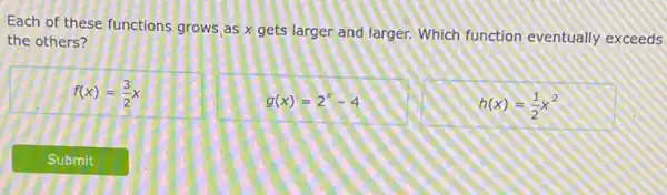 Each of these functions grows as x gets larger and larger. Which function eventually exceeds
the others?
f(x)=(3)/(2)x
g(x)=2^x-4
h(x)=(1)/(2)x^2