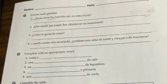 G Answer each question.
1. Quien sirve lascomidas en un restaurante?
__
2. Qué tienen que pagar los clientes en un restaurante?
__
3. [Cómo te gusta la came?
4. Cuando comes una ensalada.¿prefieres una salsa de aceite y vinagre o de mayonesa?
__
Complete with an appropriate word.
1. aceite y __
2. una __ de café
3. un __
de legumbres
4. __
y pimienta
5. una __
de cerdo
Complete the table.