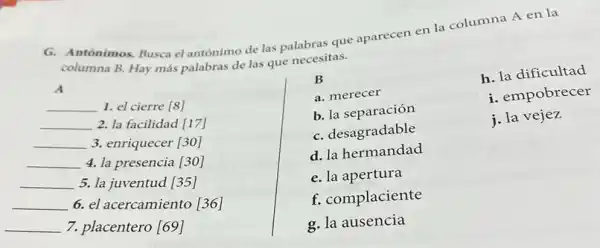 G. Antónimos. Busca el antónimo de las palabras que aparecen en la columna A en la
columna B. Hay más palabras de las que necesitas.
A
__
1. el cierre [8]
__ 2. la facilidad [17]
__
3. enriquecer [30]
__
4. la presencia [30]
__
5. la juventud [35]
__
6. el acercamiento [36]
__
7. placentero [69]
B
a. merecer
b. la separación
C. desagradable
d. la hermandad
e. la apertura
f. complaciente
g. la ausencia
h. la dificultad
i. empobrecer
j. la vejez