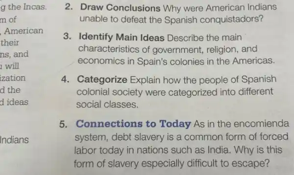 g the Incas.
m of
American
their
ns, and
will
zation
d the
d ideas
Indians
2. Draw Conclusions Why were American Indians
unable to defeat the Spanish conquistadors?
3. Identify Main Ideas Describe the main
characteristics of government, religion and
economics in Spain's colonies in the Americas.
4. Categorize Explain how the people of Spanish
colonial society were categorized into different
social classes.
5. Connections to Today As in the encomienda
system, debt slavery is a common form of forced
labor today in nations such as India. Why is this
form of slavery especially difficult to escape?