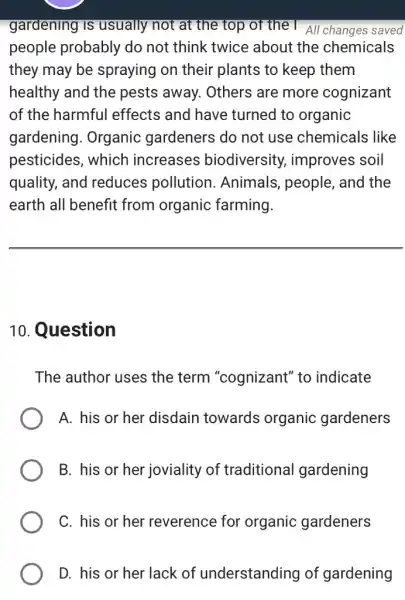 gardening is usually not at the top of the I All changes saved
people probably do not think twice about the chemicals
they may be spraying on their plants to keep them
healthy and the pests away. Others are more cognizant
of the harmful effects and have turned to organic
gardening. Organic gardeners do not use chemicals like
pesticides, which increases biodiversity,improves soil
quality, and reduces pollution . Animals, people , and the
earth all benefit from organic farming.
10. Question
The author uses the term "cognizant" to indicate
A. his or her disdain towards organic gardeners
B. his or her joviality of traditional gardening
C. his or her reverence for organic gardeners
D. his or her lack of understanding of gardening