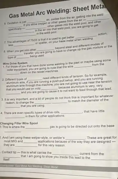 Gas Metal Arc Welding : Sheet Meta
6. Oxidation is just __ air, oxides from the air, getting into the weld
__ If you allow oxygen or other gases from the air - __
specifically - __ other gases into the weld pool, and other
__ in the air into that weld pool, you are going to get
__ in the weld pool.
7. The advantages of 75/25 is that it is used to get better __ action,
less __ or spatter, on your base metal when welding
8. When you get into other __ beyond steel and different modes of
__ transfer, you are going to have to change up the gas mixture or the
type of __ being used
System
1. For those of you that have done some welding in the past or maybe using some
older equipment, you are going to note that the wire __ from the
__ down on the newer machines
2. Different types of __ need different kinds of tension. So for example,
aluminum wire, if you are running a push-pull setup, and you are running
aluminum wire through this machine, you are not going to use near the tension
that you would use on mild
__ because aluminum is very.very
__
and you are going to cause it to not want to feed through that lead
3. It is very important, and a lot of people do not think this is important for whatever
reason, to change the
__ to match the diameter of the __ that you are using
4. There are even specific types of drive rolls.
__ that have little __
in them for other applications
1. This is where the
__
gas is going to be directed out onto the base
Changing Filler Wire Spool
__
And I am using these welper-style, or welder's
__
These are great for
most MIG and
__
applications because of the way they are designed
they are
__
for this very reason.
Contact tip-this is what carries the
__
current from the itself.
__
that I am going to show you inside this lead to the
__
companies: Gas Metal Aro Welding Sheet Metal