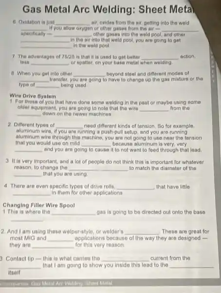 Gas Metal Arc Welding : Sheet Meta
6 Oxidation is just __ air, oxides from the air, getting into the wold
__ If you allow oxygen or other gases from the air __
specifically flas __ other gases into the wold pool, and other
__ in the air into that wold pool, you are going to get
__ in the weld pool
7 The advantages of 75/25 is that it is used to get better __ action.
tesn __ or spatter, on your base metal when wolding.
B. When you get into other __ beyond steol and different modes of
__ transfer, you are going to have to change up the gas mixture or the
type of __ being used
Wire Drive Bystem
1 For those of you that have done some welding in the past or maybe using some
older equipment, you are going to noto that the wire __ from the
__ down on the newer machines.
2. Different types of __ need different kinds of tension. So for example,
aluminum wire, if you are running a push pull setup, and you are running
aluminum wire through this machino, you are not going to use near the tension
that you would use on mild __ because aluminum is very very
__ and you are going to cause it to not want to feed through that lead.
3 It is very important and a lot of people do not think this is important for whatever
reason, to change the __ to match the diameter of the
__ that you are using
4. There are even specific types of drive rolls, __ that have little
__ in them for other applications
Changing Filler Wire Spool
1. This is where the __ gas is going to be directed out onto the base
__
2. And I am using these welper-style or welder's __ These are great for
most MIG and __ opplications because of the way they are designed -
they are __ for this very reason
3 Contact tip-this is what carries the __ current from the
__ that I am going to show you inside this lead to the __
itself
