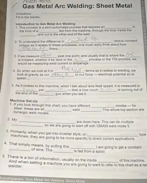 Gas Metal Arc Welding : Sheet Metal
Directions:
Fill in the blanks:
Introduction to Gas Metal Arc Welding
1. This process is a semi-automated process that requires an __ in
the form of a __ fed from the machine through the liner inside the
__ , and out to the other end of the lead
2. To understand the difference in
__ versus constant
voltage as it relates to these processes, one must really think about how
__ flows
3. If we measure __ past one point, and usually that is where the
__
is initiated, whether it be stick or the __ process or the TIG process, we
would be measuring weld current or amperage
4. So when we look at it in
__ terms as it relates to welding, we
look at gravity as our __ or our force-electrical potential so to
speak.
5. As it relates to this machine, when I talk about wire feed speed, it is measured in
__ per __ that is how much __ is coming out of
the end of the __ gun when you set it.
Machine Set-Up
1. If you look through this chart, you have different __ modes-for
steel, these are all
__ weld __ This whole top section are
synergic weld modes.
2. My __ are down here. This can do multiple
__
so we are going to start off with GMAW weld mode 5.
3. Primarily, when you get into inverter style or
__ type
machines,they are going to be more specific to direct current applications.
4. That simply means by pulling this
__ I am going to get a constant
__ of wire. The
__ is fed from a spool.
5. There is a ton of information usually on the inside
__ of this machine
And when setting a machine you are going to want
to refer to this chart as a ne welder.