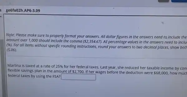 ge6fa02h.AP6-3.09
Note: Please make sure to properly format your answers. All dollar figures in the answers need to include the
amount over 1,000 should include the comma ( 2,354.67) All percentage values in the answers need to inclu
(96). For all items without specific rounding instructions, round your answers to two decimal places, show bott
(5.06)
Martina is taxed at a rate of 25%  for her federal taxes.Last year, she reduced her taxable income by con
flexible savings plan in the amount of 2,700 If her wages before the deduction were 68,000 how mucl
federal taxes by using the FSA? square