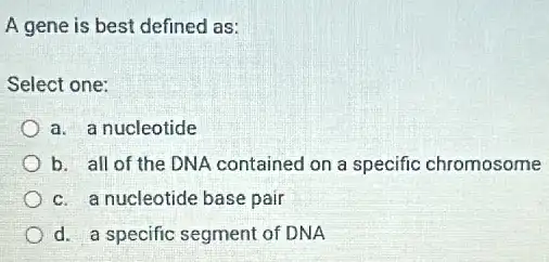 A gene is best defined as:
Select one:
a. a nucleotide
b. all of the DNA contained on a specific chromosome
c. a nucleotide base pair
d. a specific segment of DNA