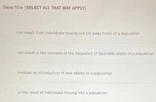 Gene flow (SELECT ALL THAT MAY APPLY)
can result from individuals moving out (or away from) of a population
can result in the increase of the frequency of favorable alleles in a population
involves an introduction of new alleles to a population
is the result of individuals moving into a population