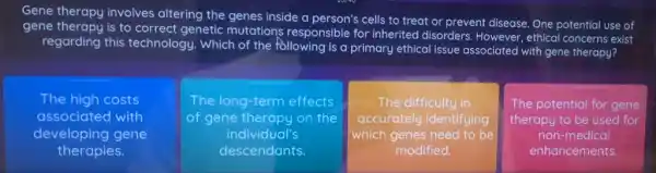 Gene therapy involves altering the genes inside a person's cells to treat or prevent disease One potential use of
gene therapy is to correct genetic mutations responsible for inherited disorders However, ethical concerns exist
regarding this technology. Which of the following is a primary ethical issue associated with gene therapy?
The high costs
associated with
developing gene
therapies.
The long-term effects
gene therapy on the
individual's
descendants.
The difficulty in
accurately identifying
which genes need to be
modified.
The potential for gene
therapy to be used for
non-medical
enhancements.