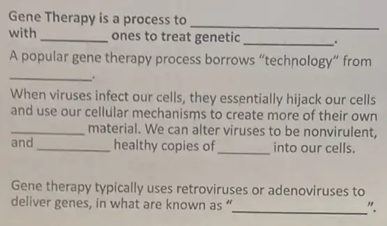 Gene Therapy is a process to __
with __ ones to treat genetic __
A popular gene therapy process borrows "technology" from
__
When viruses infect our cells, they essentially hijack our cells
and use our cellular mechanisms to create more of their own
__ material. We can alter viruses to be nonvirulent,
and __ healthy copies of __ into our cells.
Gene therapy typically uses retroviruses or adenoviruses to
deliver genes, in what are known as"
__ ".