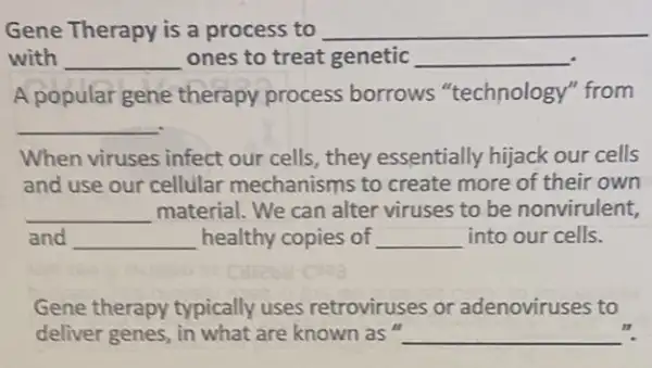 Gene Therapy is a process to __
with __ ones to treat genetic __
A popular gene therapy process borrows "technology"'from
__
When viruses infect our cells, they essentially hijack our cells
and use our cellular mechanisms to create more of their own
__ material. We can alter viruses to be nonvirulent,
and __ healthy copies of __ into our cells.
Gene therapy typically uses retroviruses or adenoviruses to
deliver genes, in what are known as " __
n