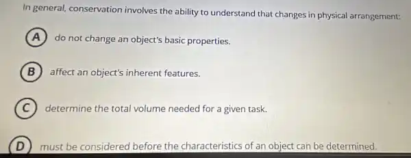 In general,conservation involves the ability to understand that changes in physical arrangement:
A do not change an object's basic properties.
B affect an object's inherent features.
C determine the total volume needed for a given task.
D must be considered before the characteristics of an object can be determined.