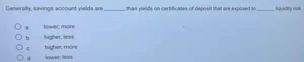 Generally, savings account yields are __ than yields on certificates of deposit that are exposed to __ liquidity risk.
a	lower, more
b	higher, less
C	higher, more
lower; less