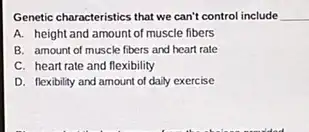 Genetic characteristics that we can't control include __
A. height and amount of muscle fibers
B. amount of muscle fibers and heart rate
C. heart rate and flexibility
D. flexibility and amount of daily exercise