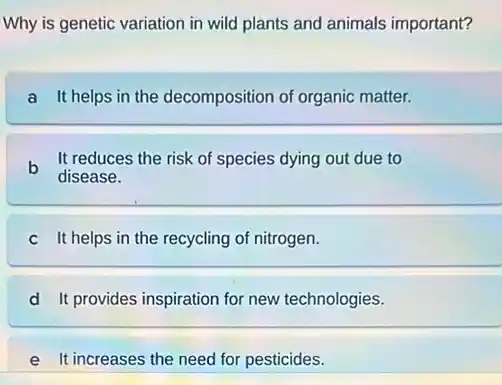 Why is genetic variation in wild plants and animals important?
a It helps in the decomposition of organic matter.
b It reduces the risk of species dying out due to
disease.
c It helps in the recycling of nitrogen.
d It provides inspiration for new technologies.
It increases the need for pesticides.