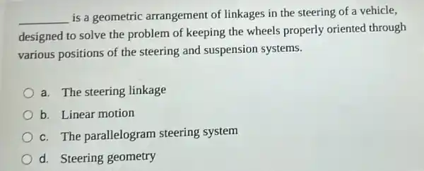 __
is a geometric arrangement of linkages in the steering of a vehicle,
designed to solve the problem of keeping the wheels properly oriented through
various positions of the steering and suspension systems.
a. The steering linkage
b. Linear motion
c. The parallelogram steering system
d. Steering geometry