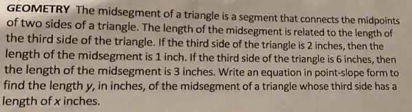 GEOMETRY The midsegment of a triangle is a segment that connects the midpoints
of two sides of a triangle. The length of the midsegment is related to the length of
the third side of the triangle. If the third side of the triangle is 2 inches then the
length of the midsegment is 1 inch. If the third side of the triangle is 6 inches, then
the length of the midsegment is 3 inches. Write an equation in point-slope form to
find the length y,in inches, of the midsegment of a triangle whose third side has a
length of x inches.