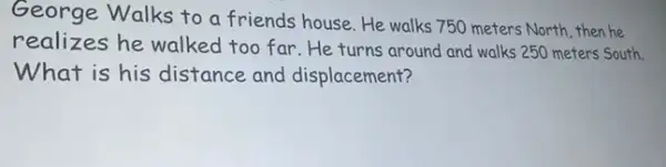 George Walks to a friends house. He walks 750 meters North, then he
realizes he walked too far.He turns around and walks 250 meters South.
What is his distance and displacement?