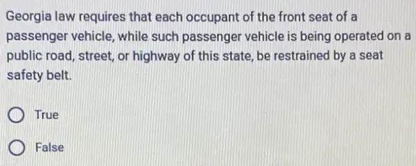 Georgia law requires that each occupant of the front seat of a
passenger vehicle, while such passenger vehicle is being operated on a
public road, street, or highway of this state be restrained by a seat
safety belt.
True
False