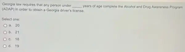 Georgia law requires that any person under __ years of age complete the Alcohol and Drug Awareness Program
(ADAP) in order to obtain a Georgia driver's license.
Select one:
a. 20
b. 21
c. 18
d. 19