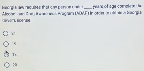 Georgia law requires that any person under __ years of age complete the
Alcohol and Drug Awareness Program (ADAP) in order to obtain a Georgia
driver's license.
21
19
I 18
20