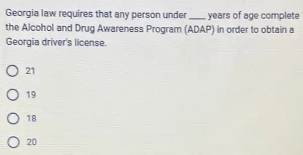 Georgia law requires that any person under __ years of age complete
the Alcohol and Drug Awareness Program (ADAP) in order to obtain a
Georgia driver's license.
21
19
18
20